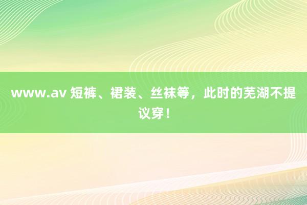 www.av 短裤、裙装、丝袜等，此时的芜湖不提议穿！