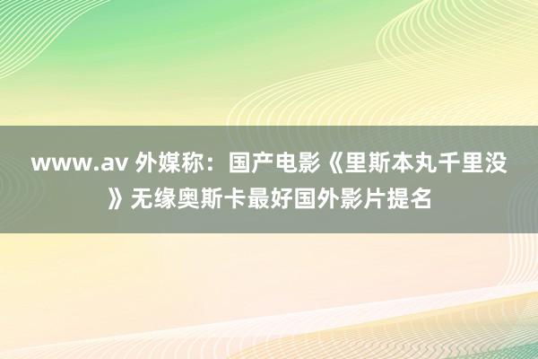 www.av 外媒称：国产电影《里斯本丸千里没》无缘奥斯卡最好国外影片提名