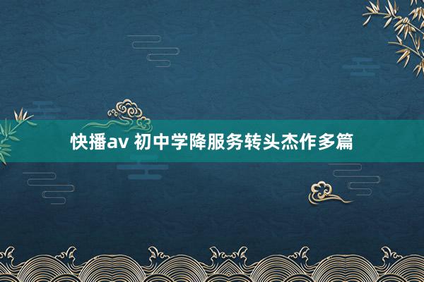 快播av 初中学降服务转头杰作多篇