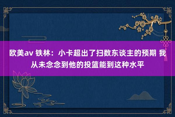 欧美av 铁林：小卡超出了扫数东谈主的预期 我从未念念到他的投篮能到这种水平