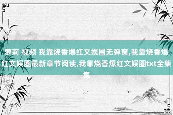 萝莉 视频 我靠烧香爆红文娱圈无弹窗，我靠烧香爆红文娱圈最新章节阅读，我靠烧香爆红文娱圈txt全集