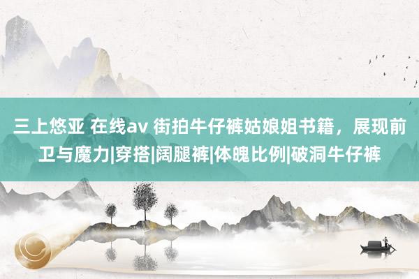 三上悠亚 在线av 街拍牛仔裤姑娘姐书籍，展现前卫与魔力|穿搭|阔腿裤|体魄比例|破洞牛仔裤