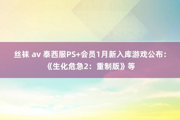 丝袜 av 泰西服PS+会员1月新入库游戏公布：《生化危急2：重制版》等