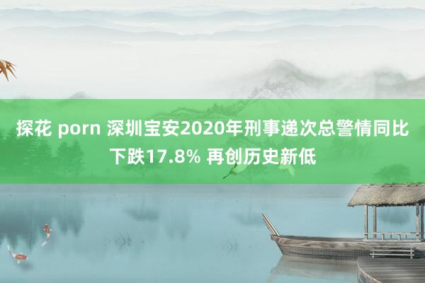 探花 porn 深圳宝安2020年刑事递次总警情同比下跌17.8% 再创历史新低