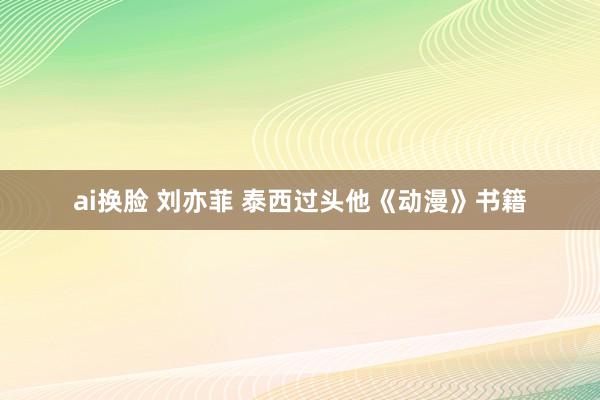 ai换脸 刘亦菲 泰西过头他《动漫》书籍