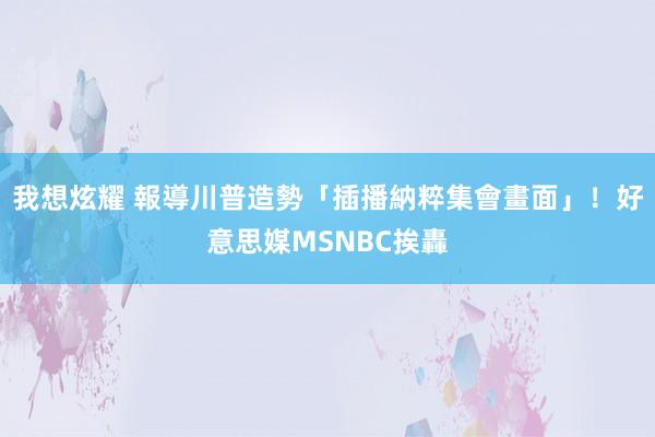 我想炫耀 報導川普造勢「插播納粹集會畫面」！　好意思媒MSNBC挨轟