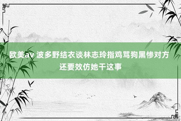 欧美av 波多野结衣谈林志玲指鸡骂狗黑惨对方 还要效仿她干这事