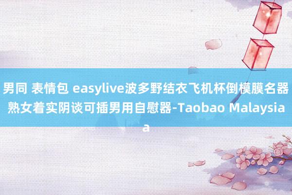 男同 表情包 easylive波多野结衣飞机杯倒模膜名器熟女着实阴谈可插男用自慰器-Taobao Malaysia