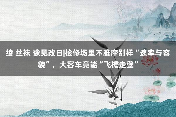 绫 丝袜 豫见改日|检修场里不雅摩别样“速率与容貌”，大客车竟能“飞檐走壁”