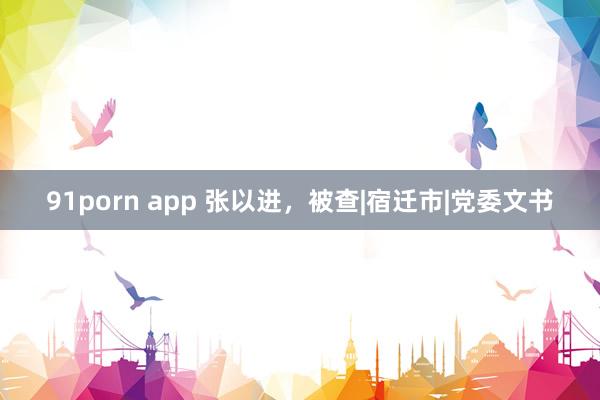 91porn app 张以进，被查|宿迁市|党委文书