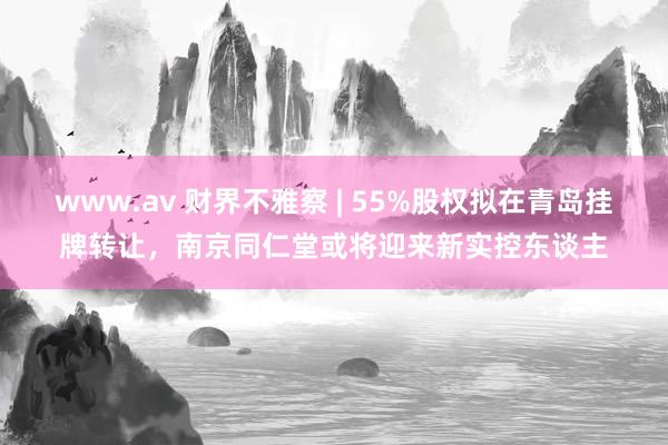 www.av 财界不雅察 | 55%股权拟在青岛挂牌转让，南京同仁堂或将迎来新实控东谈主