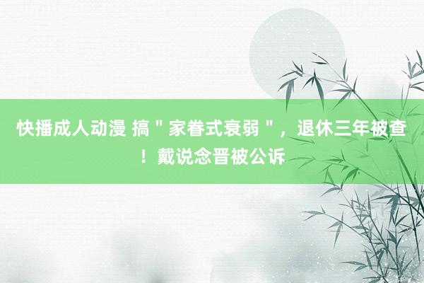 快播成人动漫 搞＂家眷式衰弱＂，退休三年被查！戴说念晋被公诉