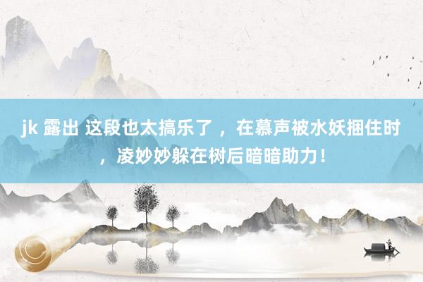 jk 露出 这段也太搞乐了 ，在慕声被水妖捆住时，凌妙妙躲在树后暗暗助力！