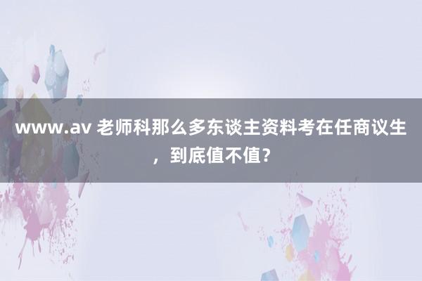 www.av 老师科那么多东谈主资料考在任商议生，到底值不值？