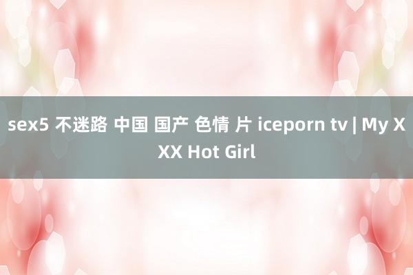 sex5 不迷路 中国 国产 色情 片 iceporn tv | My XXX Hot Girl