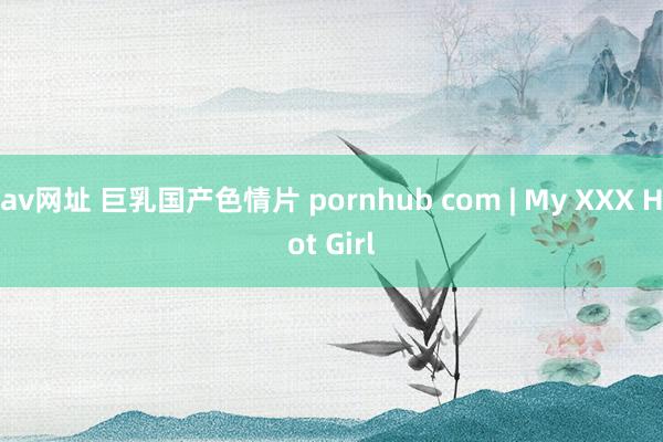 av网址 巨乳国产色情片 pornhub com | My XXX Hot Girl