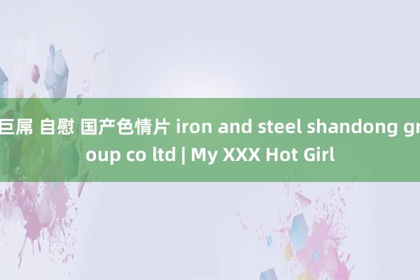 巨屌 自慰 国产色情片 iron and steel shandong group co ltd | My XXX Hot Girl