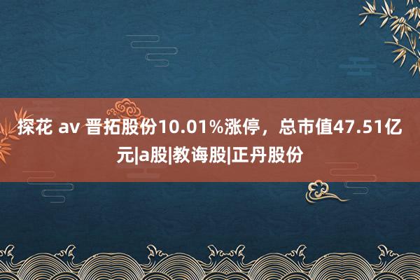 探花 av 晋拓股份10.01%涨停，总市值47.51亿元|a股|教诲股|正丹股份