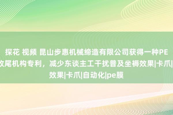 探花 视频 昆山步惠机械缔造有限公司获得一种PE膜自动包装收尾机构专利，减少东谈主工干扰普及坐褥效果|卡爪|自动化|pe膜