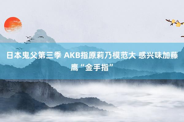 日本鬼父第三季 AKB指原莉乃模范大 感兴味加藤鹰“金手指”