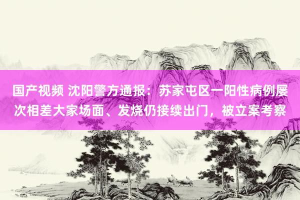 国产视频 沈阳警方通报：苏家屯区一阳性病例屡次相差大家场面、发烧仍接续出门，被立案考察