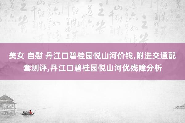 美女 自慰 丹江口碧桂园悦山河价钱，附进交通配套测评，丹江口碧桂园悦山河优残障分析