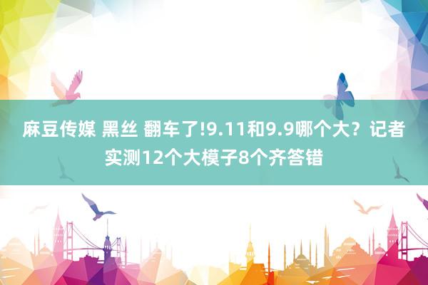 麻豆传媒 黑丝 翻车了!9.11和9.9哪个大？记者实测12个大模子8个齐答错