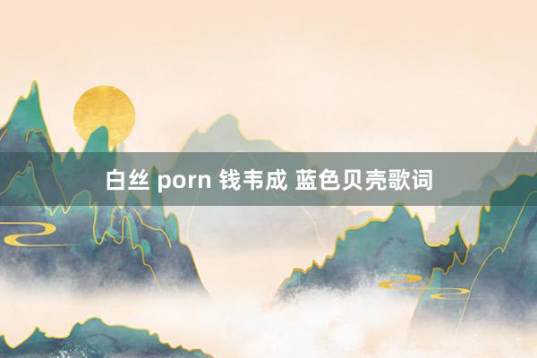 白丝 porn 钱韦成 蓝色贝壳歌词