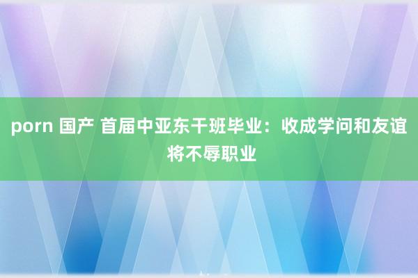 porn 国产 首届中亚东干班毕业：收成学问和友谊 将不辱职业