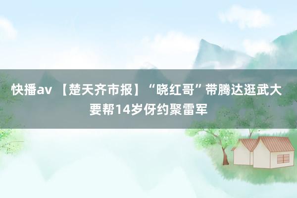 快播av 【楚天齐市报】“晓红哥”带腾达逛武大 要帮14岁伢约聚雷军